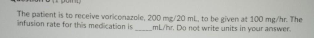 The patient is to receive voriconazole, 200 mg/20 ml, to be given at 100 mg/hr. The infusion rate for this medication is mL/h