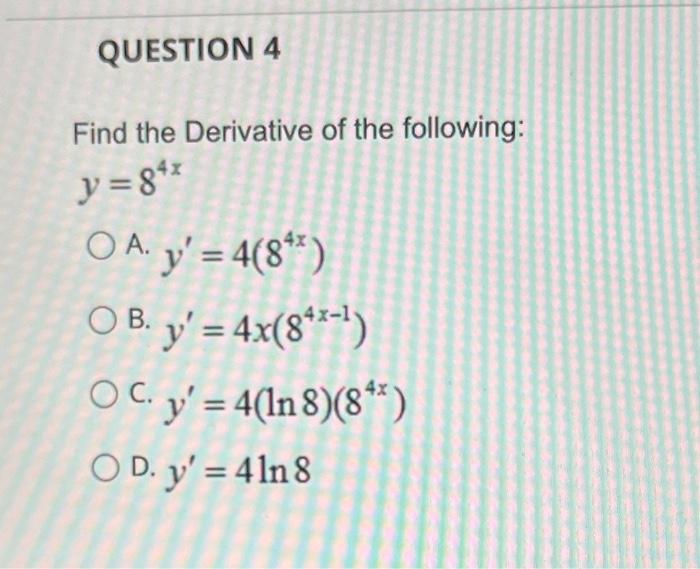 Find the Derivative of the following: \( y=8^{4 x} \) A. \( y^{\prime}=4\left(8^{4 x}\right) \) B. \( y^{\prime}=4 x\left(8^{