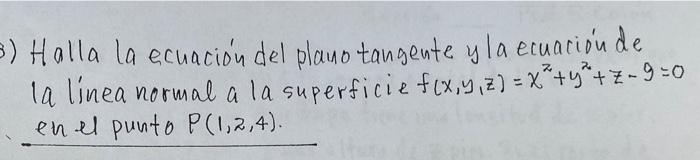 Halla la ecuación del plano tangente y la ecuación de la linea normal a la superficie \( f(x, y, z)=x^{2}+y^{2}+z-9=0 \) en e