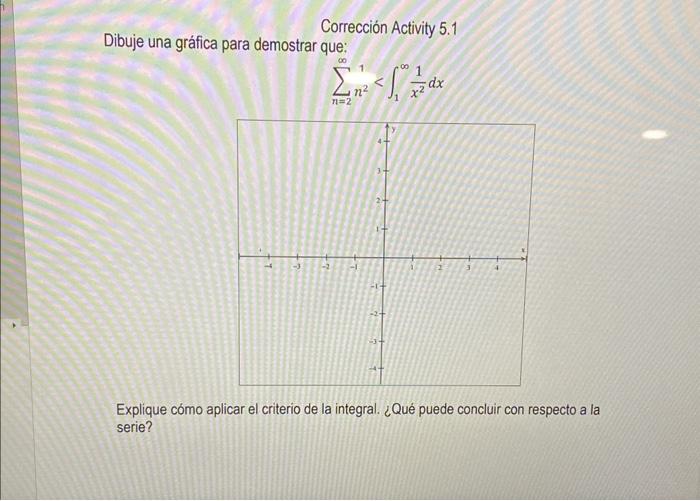 Corrección Activity 5.1 Dibuje una gráfica para demostrar que: \[ \sum_{n=2}^{\infty} n^{2}<\int_{1}^{\infty} \frac{1}{x^{2}}