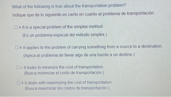 What of the following is true about the transportation problem? Indique que de lo siguiente es cierto en cuanto al problema d