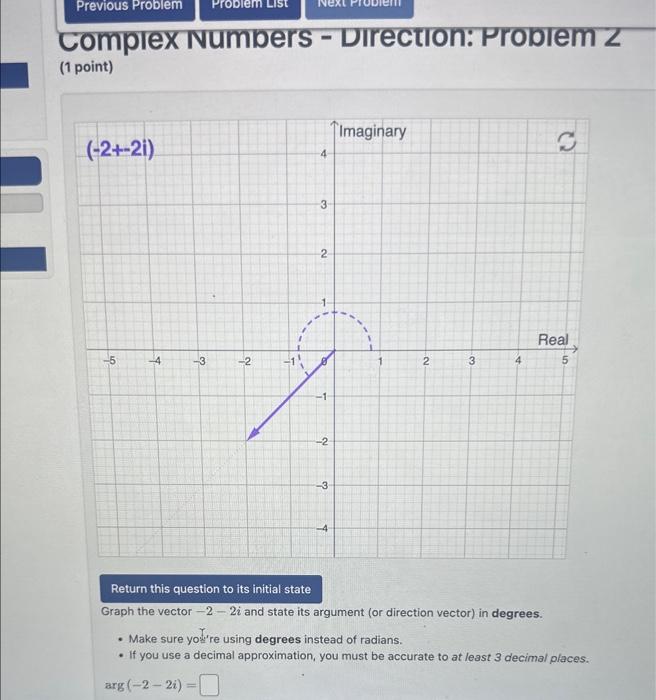 complex Numbers - DIrection: Proleln 2
(1 point)
Graph the vector \( -2-2 i \) and state its argument (or direction vector) i