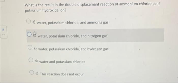 What is the result in the double displacement reaction of ammonium chloride and potassium hydroxide ion?
a) water, potassium 