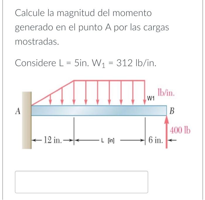 Calcule la magnitud del momento generado en el punto A por las cargas mostradas. Considere \( L=5 \mathrm{in} . W_{1}=312 \m