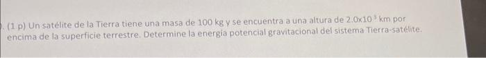(1 p) Un satélite de la Tierra tiene una masa de \( 100 \mathrm{~kg} \) y se encuentra a una altura de \( 2.0 \times 10^{3} \