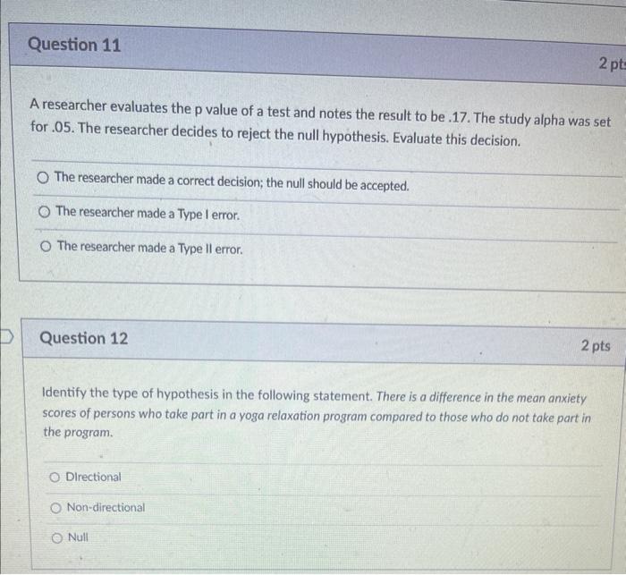Question 11
A researcher evaluates the p value of a test and notes the result to be .17. The study alpha was set
for .05. The