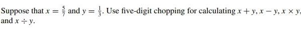 Suppose that \( x=\frac{5}{7} \) and \( y=\frac{1}{3} \). Use five-digit chopping for calculating \( x+y, x-y, x \times y \)