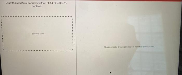 Draw the structural condensed form of 3,4-dimethyl-2-
pentene.
Select to Draw
Please select a drawing or reagent from the que