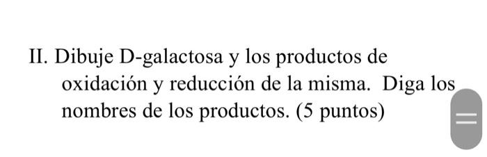 II. Dibuje D-galactosa y los productos de oxidación y reducción de la misma. Diga los nombres de los productos. (5 puntos)