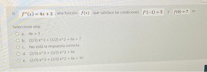 Si \( f^{\prime \prime}(x)=4 x+3 \), una funciōn \( f(x) \) que satisface las condiciones \( f^{\prime}(-1)=5 \quad \) y \( f