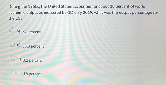 During the 1960 s, the United States accounted for about 38 percent of world economic output as measured by GDP. By 2019, wha