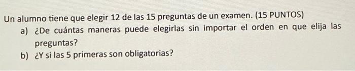 Un alumno tiene que elegir 12 de las 15 preguntas de un examen. (15 PUNTOS) a) ¿De cuántas maneras puede elegirlas sin import