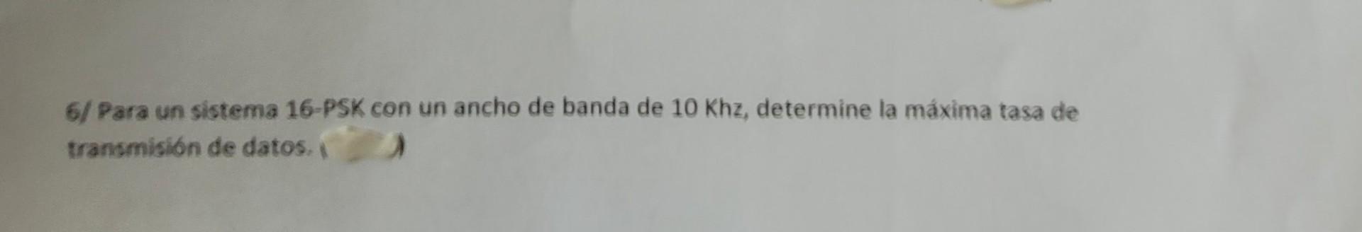 6/ Para un sistema 16-PSK con un ancho de banda de \( 10 \mathrm{Khz} \), determine la máxima tasa de transmisión de datos.