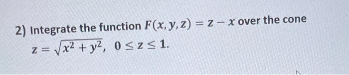 2) Integrate the function \( F(x, y, z)=z-x \) over the cone \[ z=\sqrt{x^{2}+y^{2}}, \quad 0 \leq z \leq 1 \]