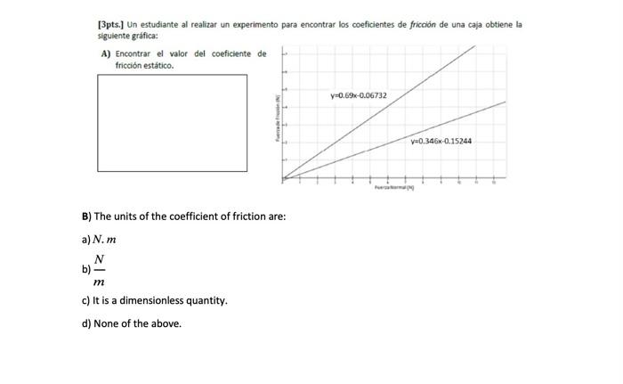 [3pts.] Un estudiante al realizar un experimento para encontrar los coeficientes de fricción de una caja obtiene la sigulente