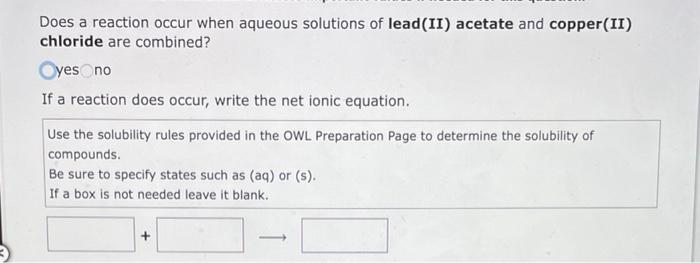 Does a reaction occur when aqueous solutions of lead (II) acetate and copper (II)
chloride are combined?
Oyes no
If a reactio