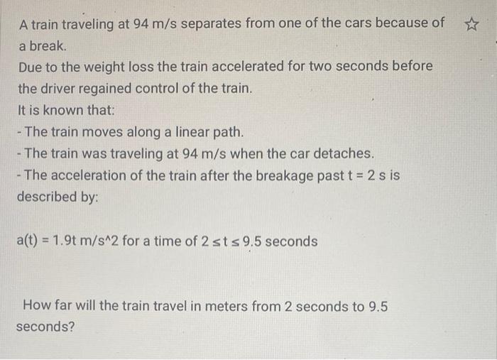 A train traveling at 94 m/s separates from one of the cars because of a break. Due to the weight loss the train accelerated f