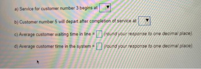 a) Service for customer number 3 begins at b) Customer number 5 will depart after completion of service at c) Average custome