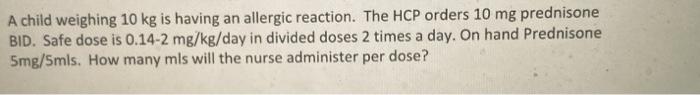 A child weighing 10 kg is having an allergic reaction. The HCP orders 10 mg prednisone BID. Safe dose is 0.14-2 mg/kg/day in