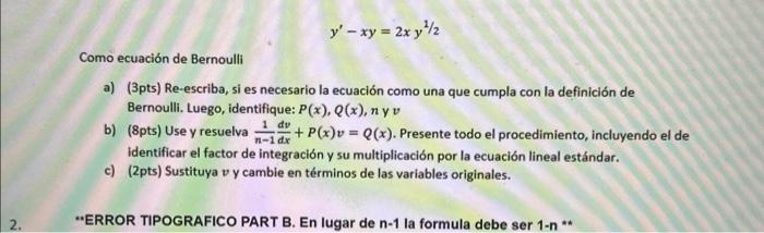 \[ y^{\prime}-x y=2 x y^{1 / 2} \] Como ecuación de Bernoulli a) (3pts) Re-escriba, si es necesario la ecuación como una que