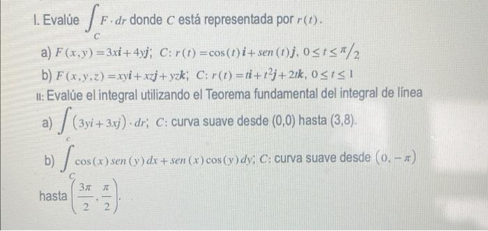 1. Evalue Sr. dr F. dr donde c está representada por r(t). a) F(x,y) = 3xi + 4yj; C:r(1) =cos (!)i+sen (!)j, osts#/2 b) F(x,y