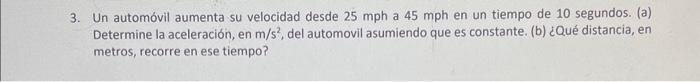 3. Un automóvil aumenta su velocidad desde \( 25 \mathrm{mph} \) a \( 45 \mathrm{mph} \) en un tiempo de 10 segundos. (a) Det