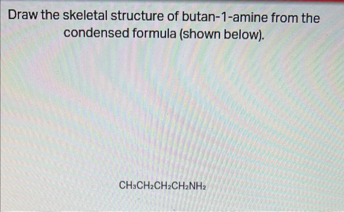 Draw the skeletal structure of butan-1-amine from the
condensed formula (shown below).
CH3CH2CH2CH2NH2