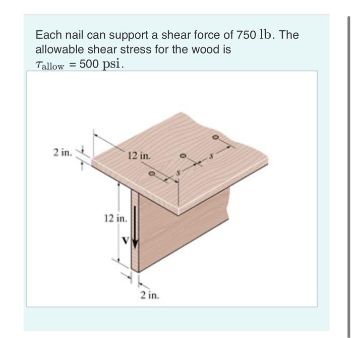 Each nail can support a shear force of \( 750 \mathrm{lb} \). The allowable shear stress for the wood is
\( \tau_{\text {allo