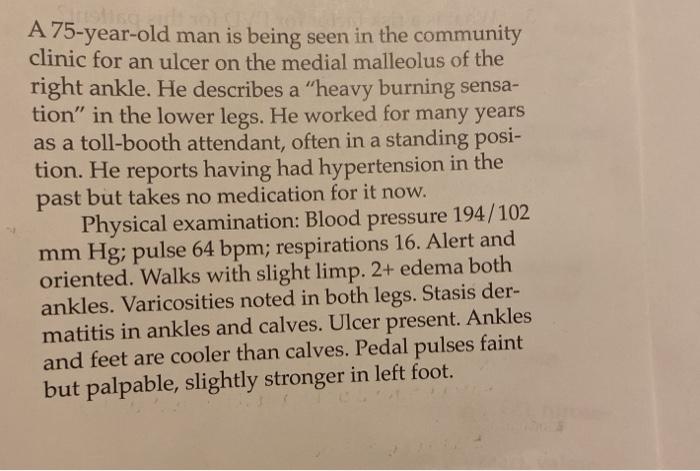 A 75-year-old man is being seen in the community clinic for an ulcer on the medial malleolus of the right ankle. He describes