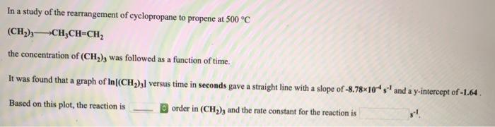 In a study of the rearrangement of cyclopropane to propene at 500 °c (ch)3-ch:ch-ch2 the concentration of (ch,was followed as