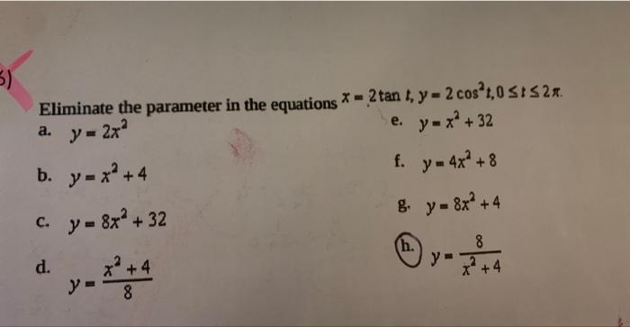 Eliminate the parameter in the equations * = 2tan 1, y = 2 cos°,051527 - . a. y = 2x^ e. y=x²+ 32 b. y=x+4 f. y = 4x² + 8 c.