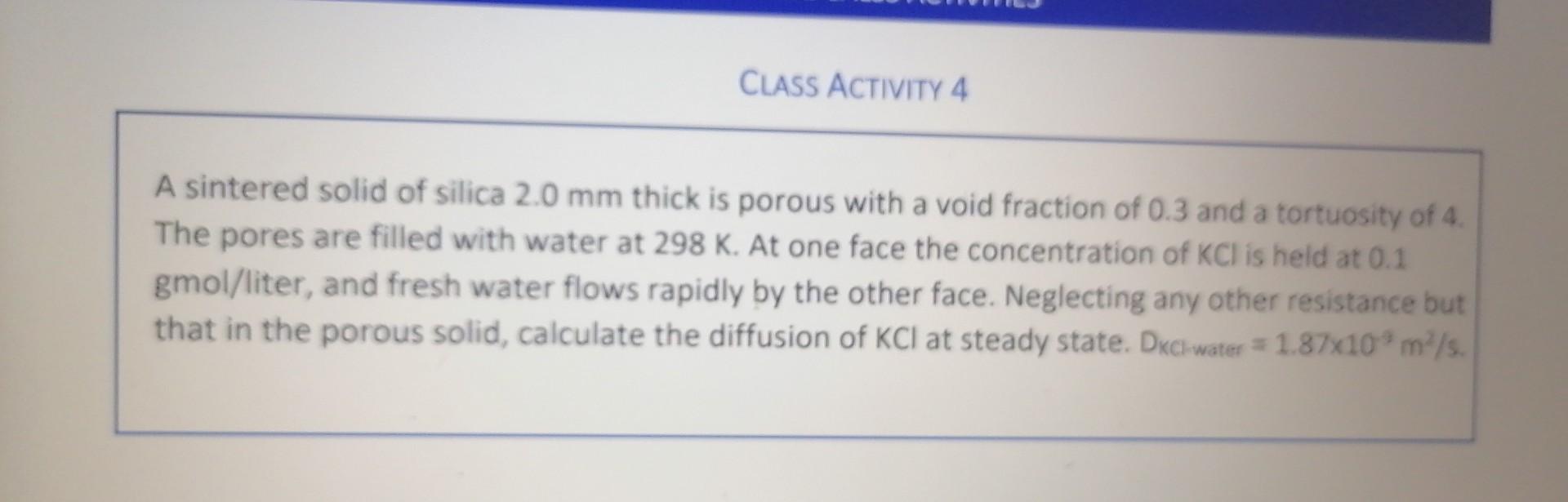 A sintered solid of silica \( 2.0 \mathrm{~mm} \) thick is porous with a void fraction of 0.3 and a tortuosity of 4 . The por