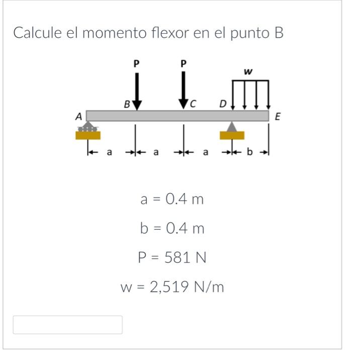 Calcule el momento flexor en el punto B \[ \begin{array}{c} a=0.4 \mathrm{~m} \\ b=0.4 \mathrm{~m} \\ P=581 \mathrm{~N} \\ W=