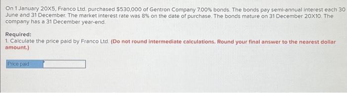 On 1 January \( 20 \times 5 \), Franco Ltd. purchased \( \$ 530,000 \) of Gentron Company \( 7.00 \% \) bonds. The bonds pay