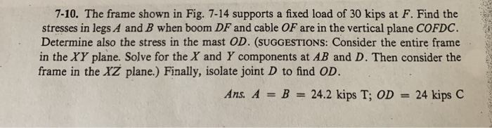 7-10. the frame shown in fig. 7-14 supports a fixed load of 30 kips at f. find the stresses in legs a and b when boom df and