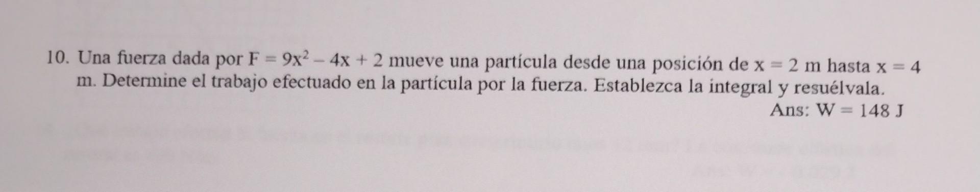 10. Una fuerza dada por \( F=9 x^{2}-4 x+2 \) mueve una partícula desde una posición de \( x=2 \mathrm{~m} \) hasta \( x=4 \)