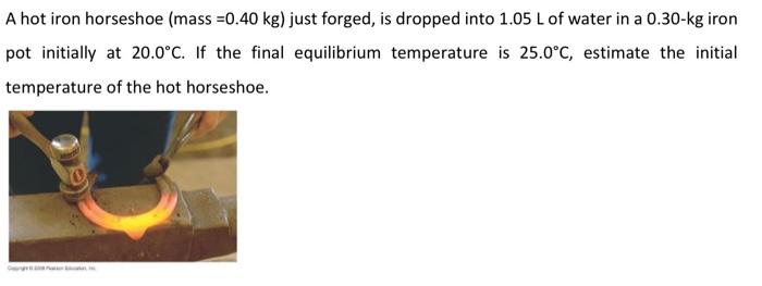 A hot iron horseshoe (mass \( =0.40 \mathrm{~kg} \) ) just forged, is dropped into \( 1.05 \mathrm{~L} \) of water in a \( 0.
