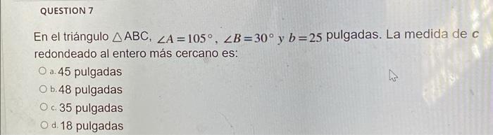 QUESTION 7 En el triángulo ABC, ZA=105°, ZB=30° y b=25 pulgadas. La medida de c redondeado al entero más cercano es: O a. 45