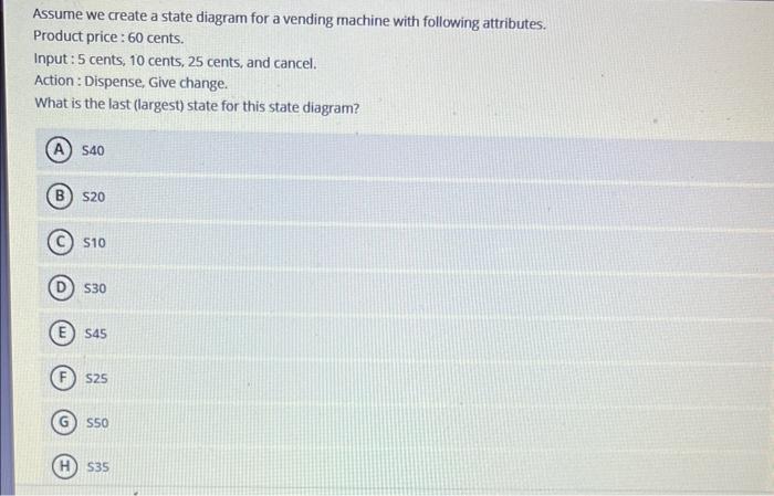 Assume we create a state diagram for a vending machine with following attributes.
Product price : 60 cents.
Input: 5 cents, 1
