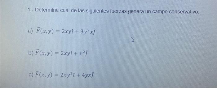 1.- Determine cuál de las siguientes fuerzas genera un campo conservativo. a) \( \vec{F}(x, y)=2 x y \hat{\imath}+3 y^{2} x \