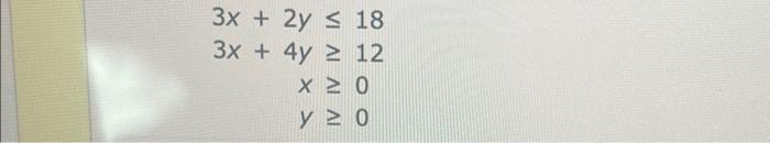 \( \begin{aligned} 3 x+2 y & \leq 18 \\ 3 x+4 y & \geq 12 \\ x & \geq 0 \\ y & \geq 0\end{aligned} \)
