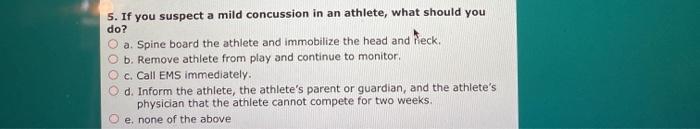 5. If you suspect a mild concussion in an athlete, what should you do? a. Spine board the athlete and immobilize the head and