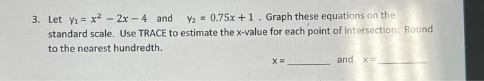 3. Let \( \mathrm{y}_{1}=x^{2}-2 x-4 \) and \( \mathrm{y}_{2}=0.75 x+1 \). Graph these equations on the standard scale. Use T