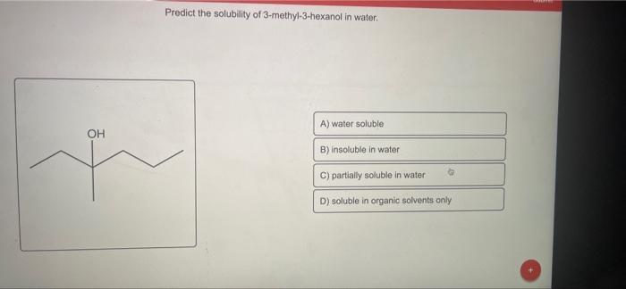 OH
Predict the solubility of 3-methyl-3-hexanol in water.
A) water soluble
B) insoluble in water
C) partially soluble in wate