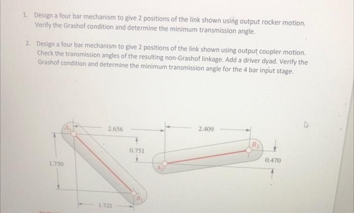 1. Design a four bar mechanism to give 2 positions of the link shown using output rocker motion. Verify the Grashof condition