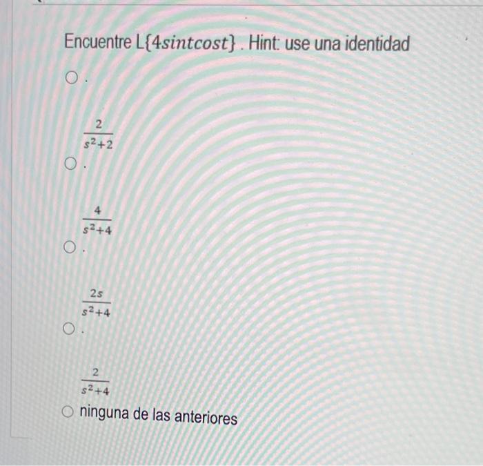 Encuentre \( L\{4 \sin t \) cost \( \} \). Hint: use una identidad \[ \frac{2}{s^{2}+2} \] \[ \frac{4}{s^{2}+4} \] \[ \frac{2