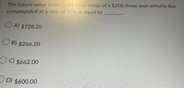 The future value three years from today of a $200 three-year annuity due
compounded at a rate of 10% is equal to
OA) $728.20
