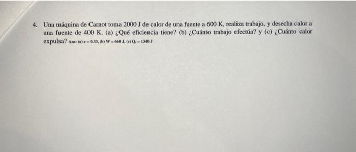 4. Una máquina de Carnot toma \( 2000 \mathrm{~J} \) de calor de una fuente a \( 600 \mathrm{~K} \), realiza trabajo, y desec