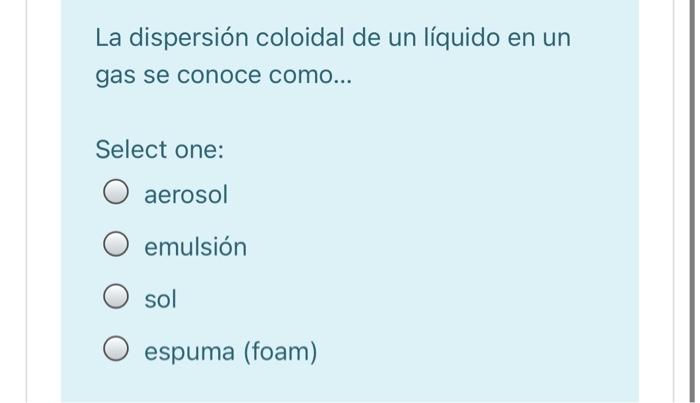 La dispersión coloidal de un líquido en un gas se conoce como... Select one: aerosol emulsión sol O espuma (foam)