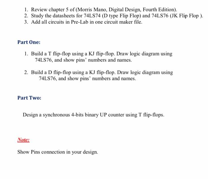 1. Review chapter 5 of (Morris Mano, Digital Design, Fourth Edition).
2. Study the datasheets for 74LS74 (D type Flip Flop) a